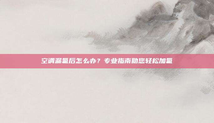 空调漏氟后怎么办？专业指南助您轻松加氟