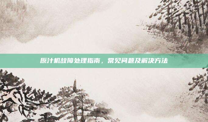 原汁机故障处理指南,常见问题及解决方法