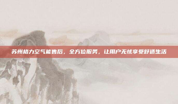 苏州格力空气能售后,全方位服务,让用户无忧享受舒适生活