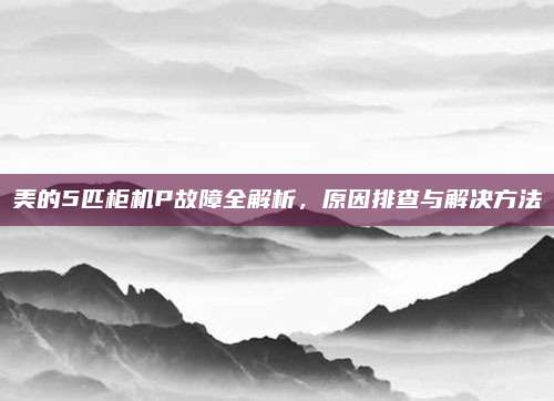 美的5匹柜机P故障全解析,原因排查与解决方法