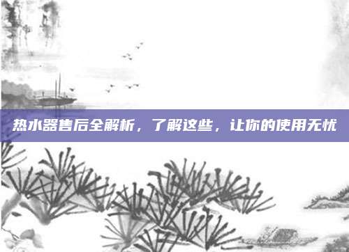 热水器售后全解析,了解这些,让你的使用无忧