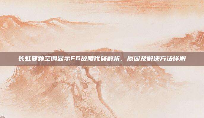 长虹变频空调显示F6故障代码解析,原因及解决方法详解