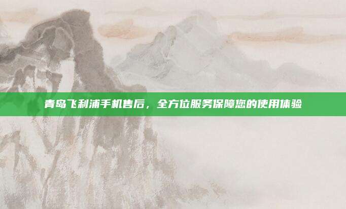 青岛飞利浦手机售后,全方位服务保障您的使用体验