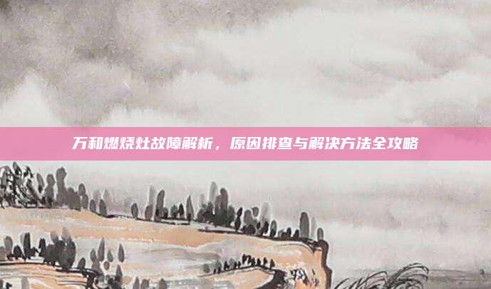 万和燃烧灶故障解析,原因排查与解决方法全攻略