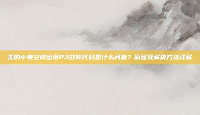 美的中央空调出现P3故障代码是什么问题?原因及解决方法详解