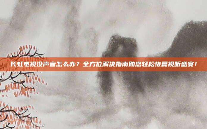 长虹电视没声音怎么办?全方位解决指南助您轻松恢复视听盛宴!