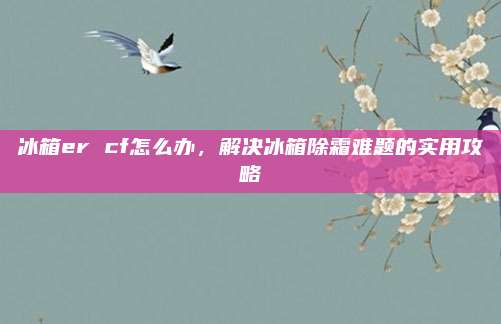 冰箱er cf怎么办,解决冰箱除霜难题的实用攻略