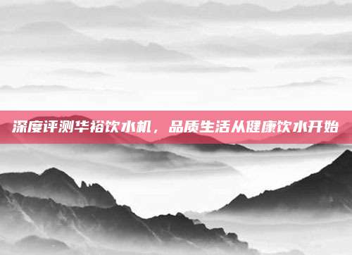 深度评测华裕饮水机,品质生活从健康饮水开始