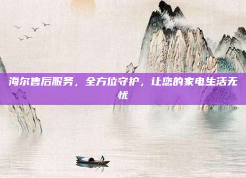 海尔售后服务,全方位守护,让您的家电生活无忧
