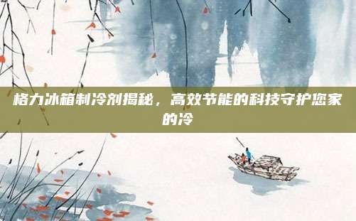 格力冰箱制冷剂揭秘,高效节能的科技守护您家的冷