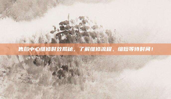 售后中心维修时效揭秘,了解维修流程,缩短等待时间!