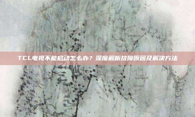 TCL电视不能启动怎么办?深度解析故障原因及解决方法