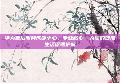 华为售后服务成都中心,专业贴心,为您的智能生活保驾护航