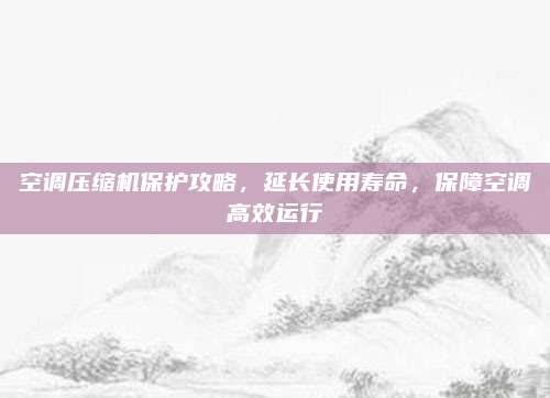 空调压缩机保护攻略,延长使用寿命,保障空调高效运行