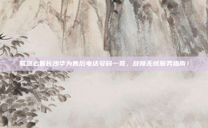 紧急必看长沙华为售后电话号码一览,故障无忧服务指南!