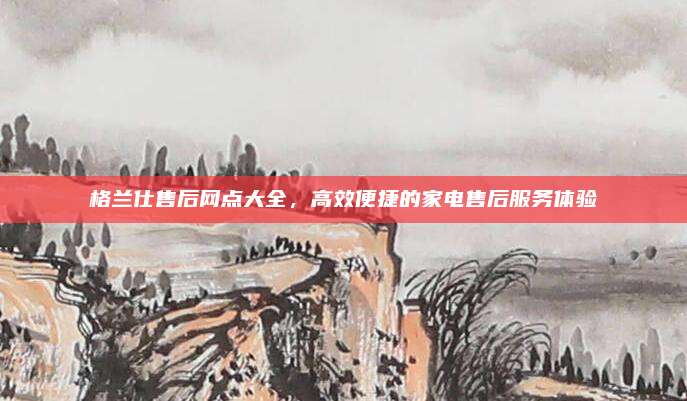格兰仕售后网点大全,高效便捷的家电售后服务体验