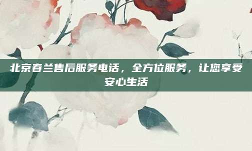 北京春兰售后服务电话,全方位服务,让您享受安心生活