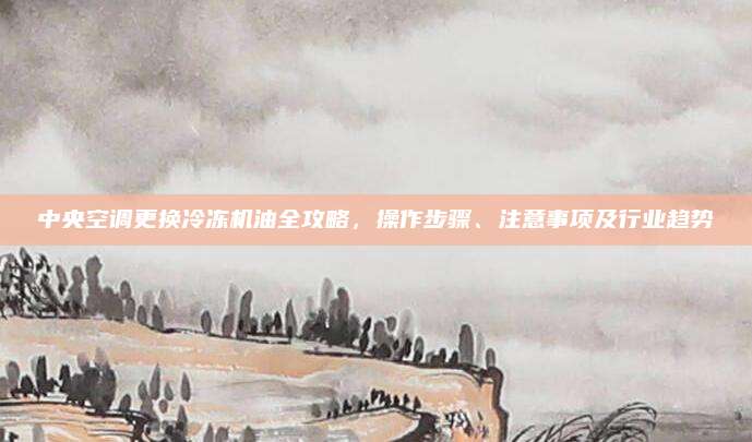 中央空调更换冷冻机油全攻略，操作步骤、注意事项及行业趋势