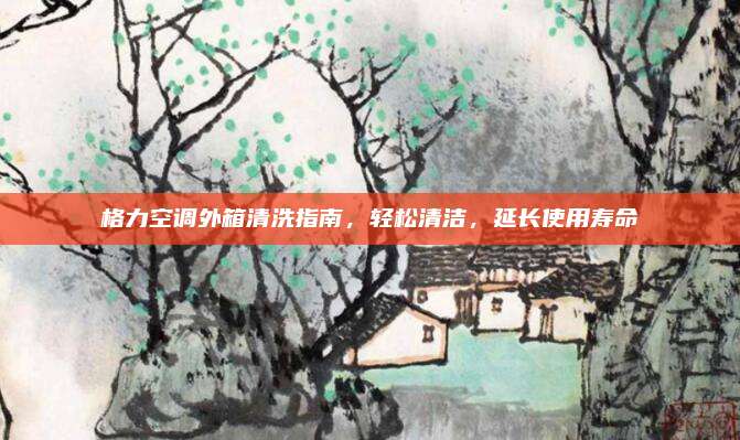 格力空调外箱清洗指南,轻松清洁,延长使用寿命
