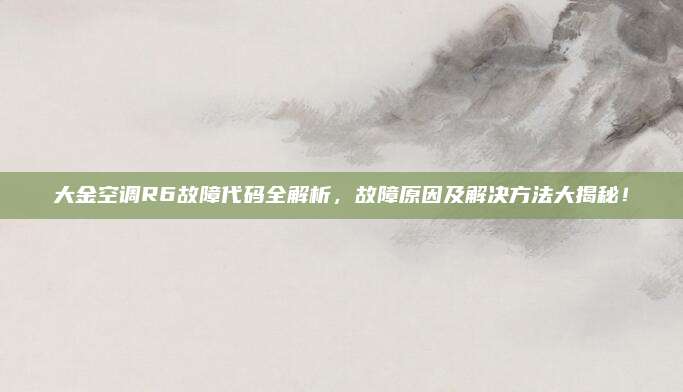 大金空调R6故障代码全解析,故障原因及解决方法大揭秘!