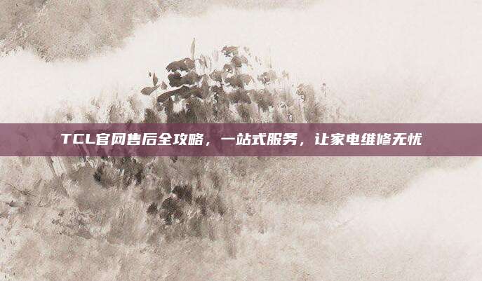 TCL官网售后全攻略,一站式服务,让家电维修无忧
