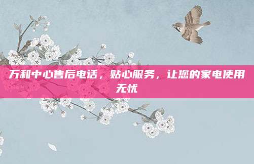 万和中心售后电话,贴心服务,让您的家电使用无忧