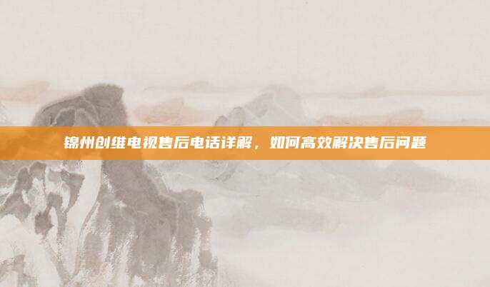 锦州创维电视售后电话详解,如何高效解决售后问题