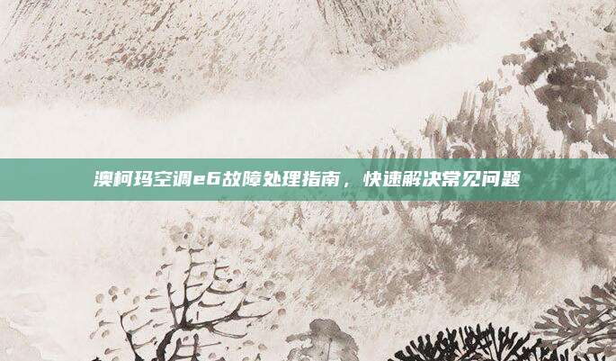 澳柯玛空调e6故障处理指南,快速解决常见问题