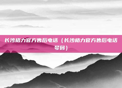 长沙格力官方售后电话(长沙格力官方售后电话号码)
