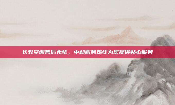 长虹空调售后无忧,中和服务热线为您提供贴心服务