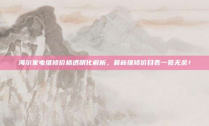 海尔家电维修价格透明化解析,最新维修价目表一览无余!