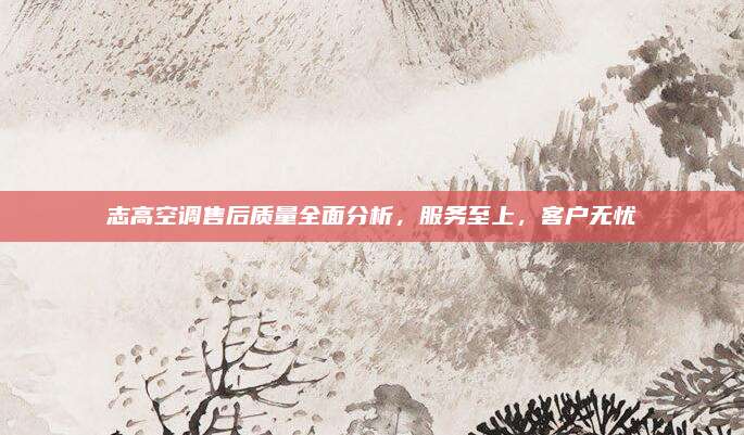 志高空调售后质量全面分析,服务至上,客户无忧