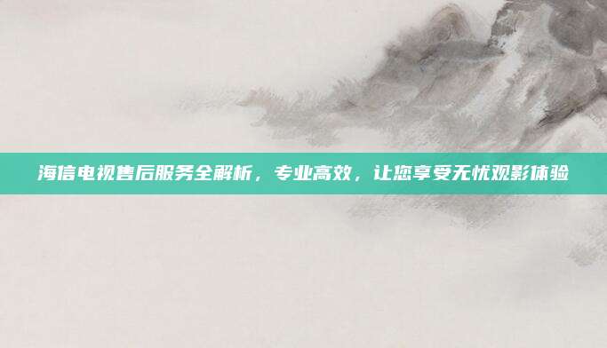 海信电视售后服务全解析，专业高效，让您享受无忧观影体验