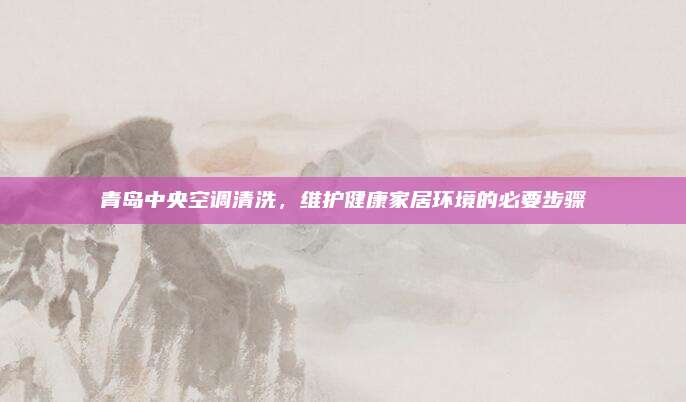 青岛中央空调清洗,维护健康家居环境的必要步骤