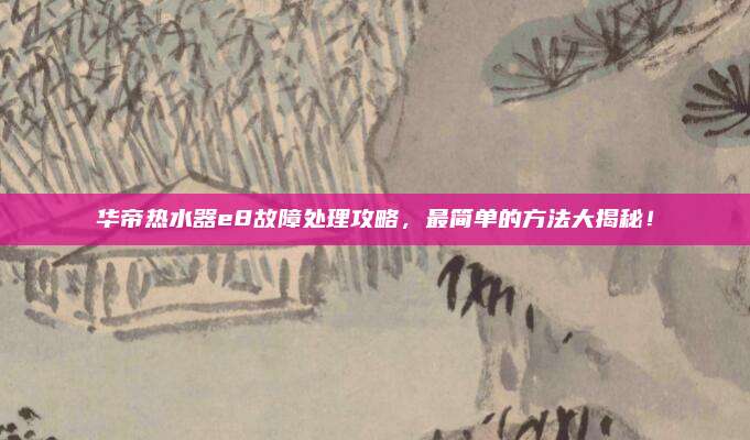 华帝热水器e8故障处理攻略,最简单的方法大揭秘!