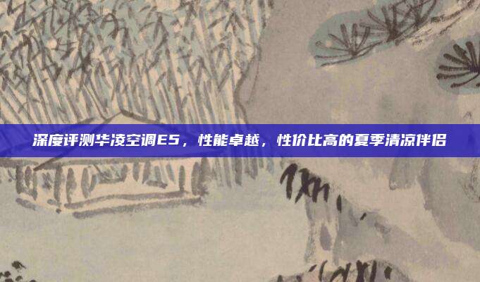 深度评测华凌空调E5,性能卓越,性价比高的夏季清凉伴侣