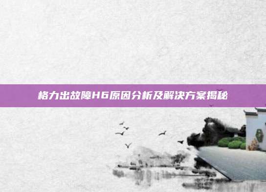 格力出故障H6原因分析及解决方案揭秘