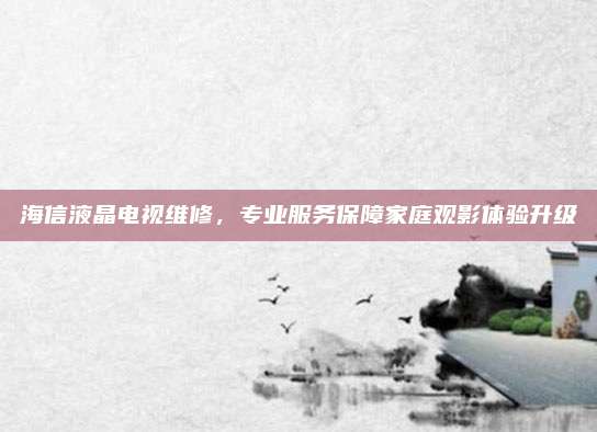 海信液晶电视维修,专业服务保障家庭观影体验升级