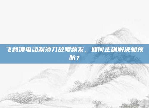 飞利浦电动剃须刀故障频发,如何正确解决和预防?