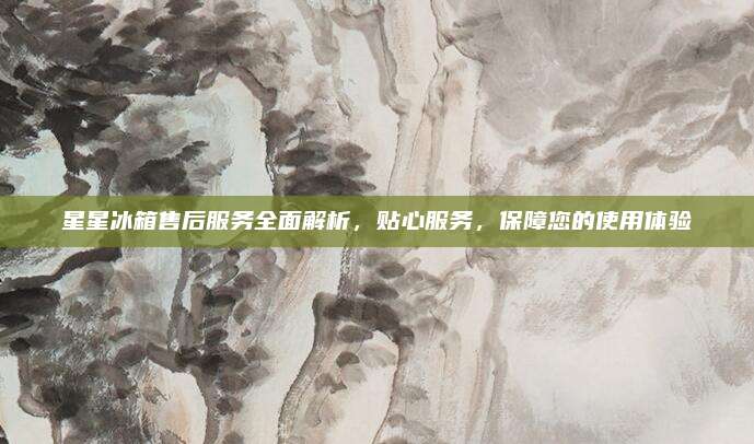星星冰箱售后服务全面解析,贴心服务,保障您的使用体验