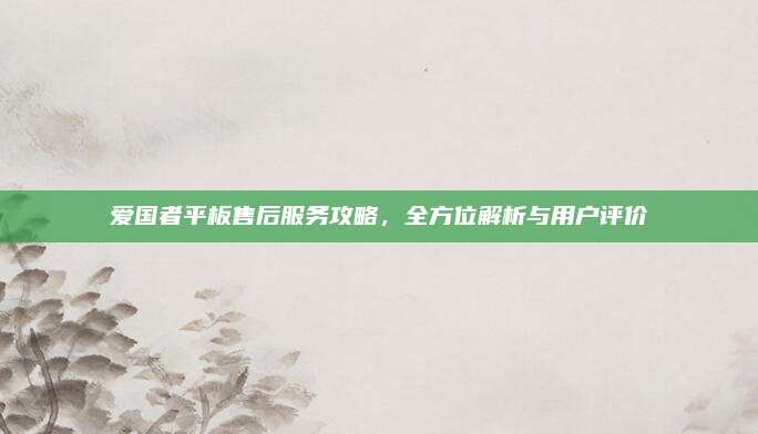 爱国者平板售后服务攻略,全方位解析与用户评价