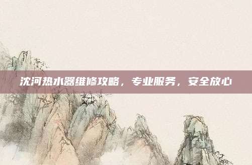 沈河热水器维修攻略,专业服务,安全放心