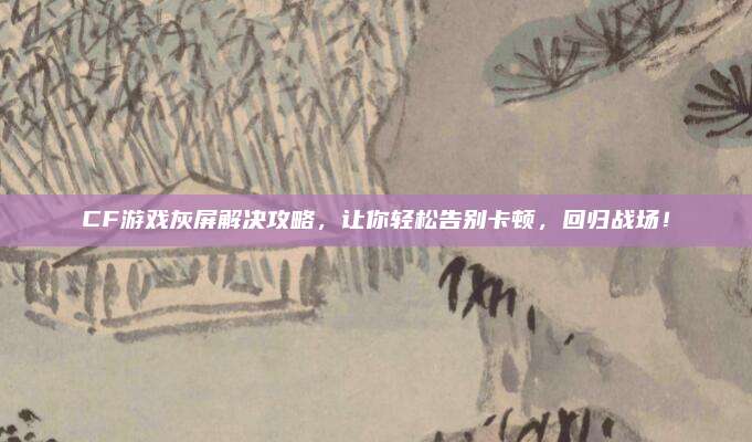 CF游戏灰屏解决攻略,让你轻松告别卡顿,回归战场!
