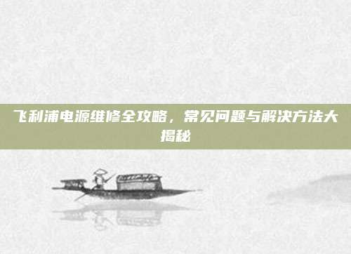 飞利浦电源维修全攻略,常见问题与解决方法大揭秘