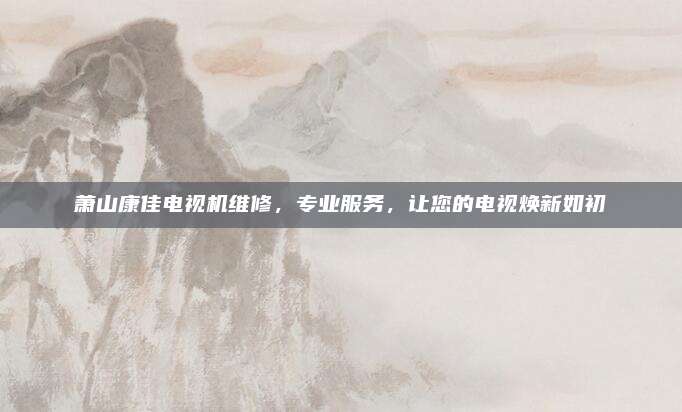 萧山康佳电视机维修,专业服务,让您的电视焕新如初