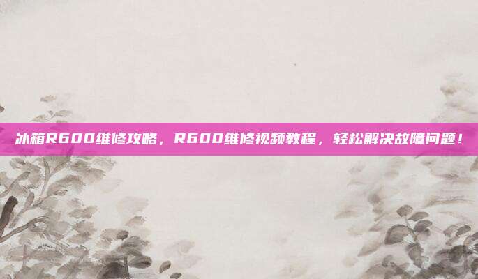 冰箱R600维修攻略，R600维修视频教程，轻松解决故障问题！