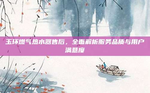 玉环燃气热水器售后,全面解析服务品质与用户满意度