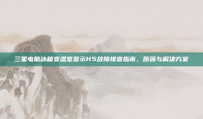 三星电脑冰箱变温室显示H5故障排查指南,原因与解决方案