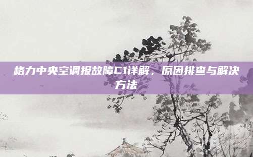 格力中央空调报故障C1详解,原因排查与解决方法