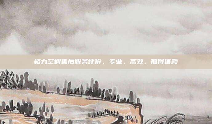 格力空调售后服务评价,专业、高效、值得信赖